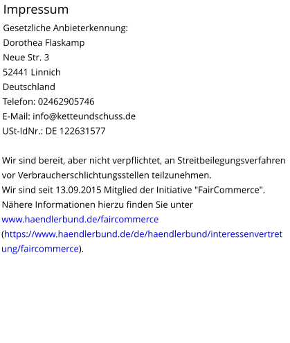 Impressum Gesetzliche Anbieterkennung: Dorothea Flaskamp Neue Str. 3 52441 Linnich Deutschland Telefon: 02462905746 E-Mail: info@ketteundschuss.de USt-IdNr.: DE 122631577  Wir sind bereit, aber nicht verpflichtet, an Streitbeilegungsverfahren vor Verbraucherschlichtungsstellen teilzunehmen.  Wir sind seit 13.09.2015 Mitglied der Initiative "FairCommerce". Nähere Informationen hierzu finden Sie unter www.haendlerbund.de/faircommerce (https://www.haendlerbund.de/de/haendlerbund/interessenvertretung/faircommerce).